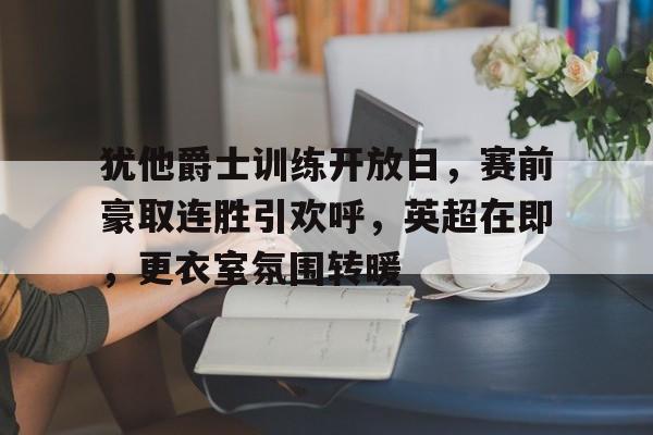 开云体育平台-包含犹他爵士训练开放日，赛前豪取连胜引欢呼，英超在即，更衣室氛围转暖的词条